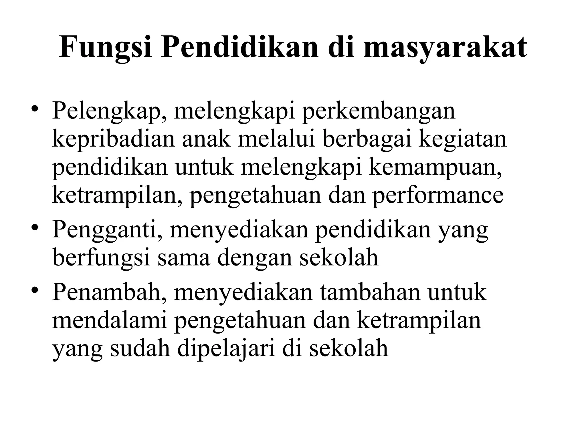 Fungsi Pendidikan di masyarakat
• Pelengkap, melengkapi perkembangan
kepribadian anak melalui berbagai kegiatan
pendidikan untuk melengkapi kemampuan,
ketrampilan, pengetahuan dan performance
• Pengganti, menyediakan pendidikan yang
berfungsi sama dengan sekolah
• Penambah, menyediakan tambahan untuk
mendalami pengetahuan dan ketrampilan
yang sudah dipelajari di sekolah
 