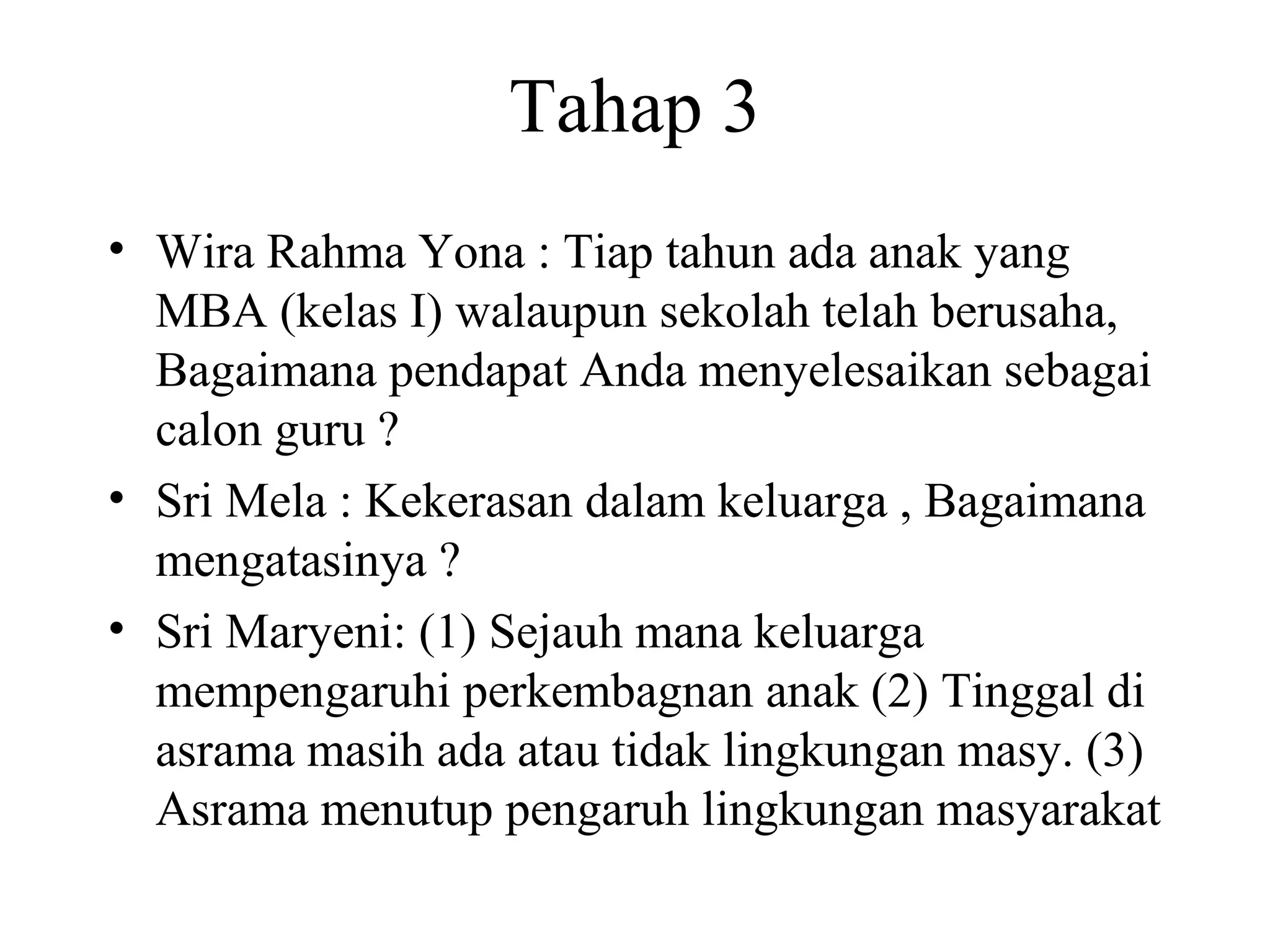 Tahap 3
• Wira Rahma Yona : Tiap tahun ada anak yang
MBA (kelas I) walaupun sekolah telah berusaha,
Bagaimana pendapat Anda menyelesaikan sebagai
calon guru ?
• Sri Mela : Kekerasan dalam keluarga , Bagaimana
mengatasinya ?
• Sri Maryeni: (1) Sejauh mana keluarga
mempengaruhi perkembagnan anak (2) Tinggal di
asrama masih ada atau tidak lingkungan masy. (3)
Asrama menutup pengaruh lingkungan masyarakat
 