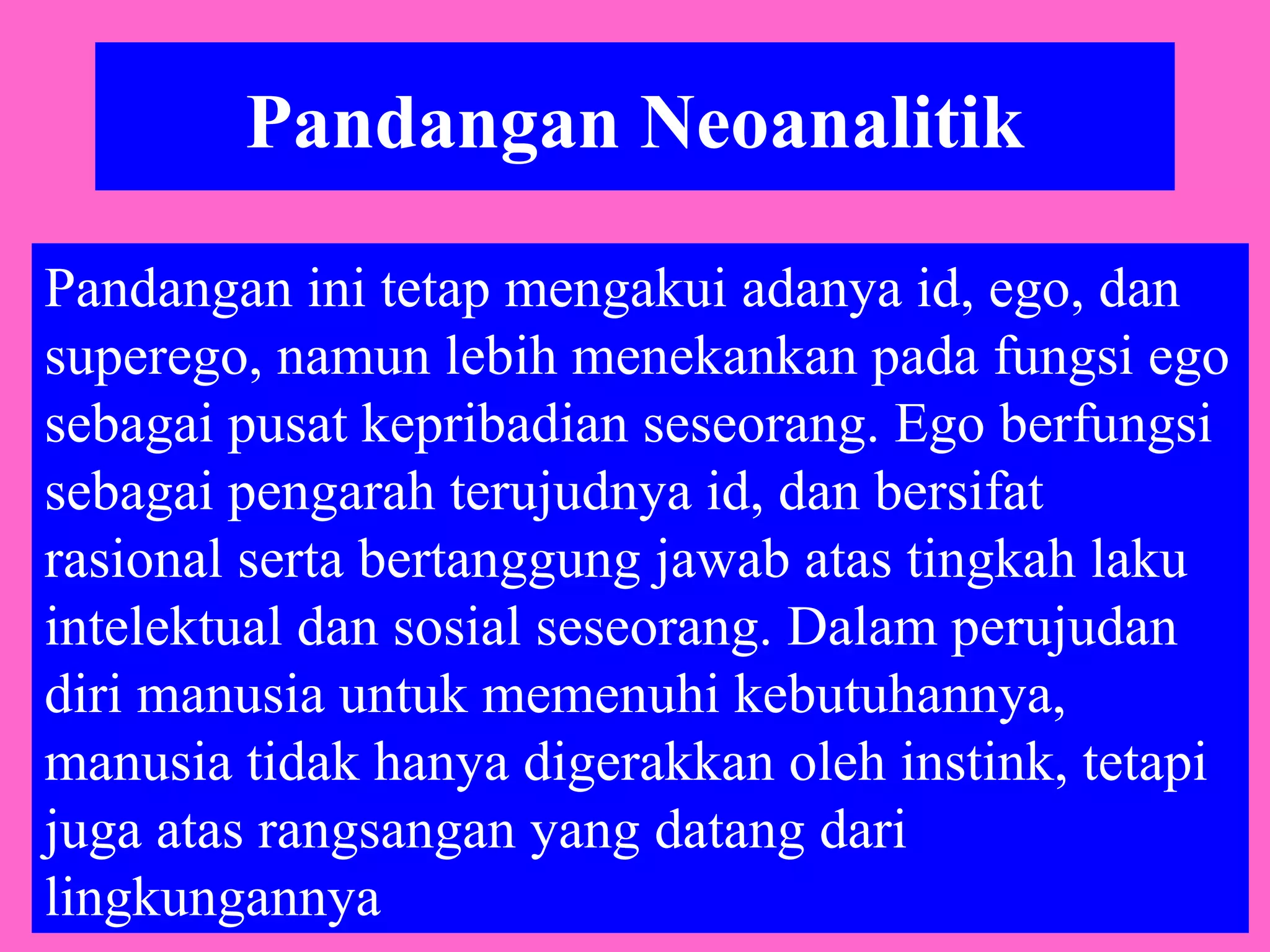 Pandangan Neoanalitik
Pandangan ini tetap mengakui adanya id, ego, dan
superego, namun lebih menekankan pada fungsi ego
sebagai pusat kepribadian seseorang. Ego berfungsi
sebagai pengarah terujudnya id, dan bersifat
rasional serta bertanggung jawab atas tingkah laku
intelektual dan sosial seseorang. Dalam perujudan
diri manusia untuk memenuhi kebutuhannya,
manusia tidak hanya digerakkan oleh instink, tetapi
juga atas rangsangan yang datang dari
lingkungannya
 