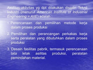 Aktifitas-aktivitas yg dpt dilakukan disiplin Teknil
Industri (menurut American Institute of Industrial
Engineering = AIIE) adalah :
1. Perencanaan dan pemilihan metode kerja
dalam proses produksi
2. Pemilihan dan perancangan perkakas kerja
serta peralatan yang dibutuhkan dalam proses
produksi
3. Desain fasilitas pabrik, termasuk perencanaan
tata letak asilitas produksi, peralatan
pemindahan material.
 