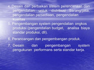 4. Desain dan perbaikan sistem perencanaan dan
pengendalian untuk distribusi barang/jasa,
pengendalian persediaan, pengendalian
kualitas
5. Pengembangan system pengendalian ongkos
produksi (pengendalian budget, analisa biaya
standar produksi, dll).
6. Perancangan dan pengembangan produk.
7. Desain dan pengembangan system
pengukuran performans serta standar kerja.
 