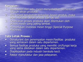 Kerugian :
1. Breakdown dari satu mesin menyebabkan terhentinya
seluruh aliran produksi.
2. Jika terjadi perubahan terhadap desain produk, maka
akan merubah aliran produk dan lay out.
3. Kelancaran proses produksi akan ditentukan oleh
proses mesin yang paling lambat.
4. Memerlukan investasi mesin tinggi (Special Purpose
Machine).
Tata Letak Proses :
• Denaturant dan penempatan mesin/fasilitas produksi
yang semacam dalam satu departemen.
• Semua fasilitas produksi yang memiliki ciri/fungsi kerja
yang sama diletakan dalam satu departemen.
• Diaplikasikan pada industri berskala kecil.
• Faktor manufaktur dan jasa pelayanan.
 