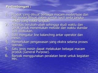 Pertimbangan :
1. Produk yang dibuat berbagai macam model/type dan
tiap model dibuat dalam jumlah kecil serta jangka
waktu yang relatif singkat.
2. Aktivitas berubah-ubah sehingga studi waktu dan
gerak untuk menentukan metode dan waktu standar
sulit dilakukan.
3. Sulit mengatur line balanchng antar operator dan
mesin.
4. Memerlukan pengawasan yang ekstra selama proses
operasi.
5. Satu jenis mesin dapat melakukan bebagai macam
produk (General Purpose).
6. Banyak menggunakan peralatan berat untuk kegiatan
MH.
 