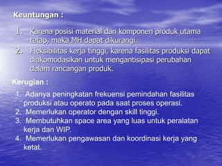 Keuntungan :
1. Karena posisi material dan komponen produk utama
tetap, maka MH dapat dikurangi.
2. Fleksibilitas kerja tinggi, karena fasilitas produksi dapat
diakomodasikan untuk mengantisipasi perubahan
dalam rancangan produk.
Kerugian :
1. Adanya peningkatan frekuensi pemindahan fasilitas
produksi atau operato pada saat proses operasi.
2. Memerlukan operator dengan skill tinggi.
3. Membutuhkan space area yang luas untuk peralatan
kerja dan WIP.
4. Memerlukan pengawasan dan koordinasi kerja yang
ketat.
 
