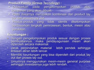 Keuntungan :
• Dengan pengelompokan produk sesuai dengan proses
pembuatannya, maka pendayagunaan mesin akan
diperoleh secara maksimal.
• Jarak perpindahan material lebih pendek sehingga
lintasan aliran lebih lancar.
• Memiliki keuntungan yang bisa diperoleh dari produk lay
out dan proses lay out.
• Umumnya menggunakan mesin-mesin general purpose
sehingga investasinya juga lebih rendah.
Product Family (Group Tecnology) :
 Didasarkan pada pengelompokan produk atau
komponen yang akan dibuat.
 Pada dasarnya merupakan kombinasi dari product lay
out dan procces lay out.
 Produk-produk yang tidak identik dikelompokan
berdasarkan langkah pemrosesan, bentuk, mesin atau
peralatan.
 