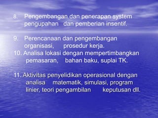 8. Pengembangan dan penerapan system
pengupahan dan pemberian insentif.
9. Perencanaan dan pengembangan
organisasi, prosedur kerja.
10. Analisa lokasi dengan mempertimbangkan
pemasaran, bahan baku, suplai TK.
11. Aktivitas penyelidikan operasional dengan
analisa matematik, simulasi, program
linier, teori pengambilan keputusan dll.
 