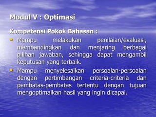 Modul V : Optimasi
Kompetensi Pokok Bahasan :
 Mampu melakukan penilaian/evaluasi,
membandingkan dan menjaring berbagai
pilihan jawaban, sehingga dapat mengambil
keputusan yang terbaik.
 Mampu menyelesaikan persoalan-persoalan
dengan pertimbangan criteria-criteria dan
pembatas-pembatas tertentu dengan tujuan
mengoptimalkan hasil yang ingin dicapai.
 