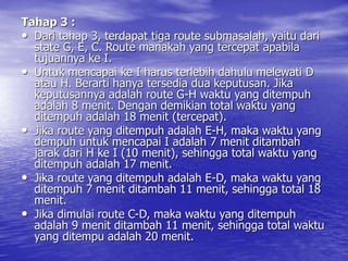 Tahap 3 :
• Dari tahap 3, terdapat tiga route submasalah, yaitu dari
state G, E, C. Route manakah yang tercepat apabila
tujuannya ke I.
• Untuk mencapai ke I harus terlebih dahulu melewati D
atau H. Berarti hanya tersedia dua keputusan. Jika
keputusannya adalah route G-H waktu yang ditempuh
adalah 8 menit. Dengan demikian total waktu yang
ditempuh adalah 18 menit (tercepat).
• Jika route yang ditempuh adalah E-H, maka waktu yang
dempuh untuk mencapai I adalah 7 menit ditambah
jarak dari H ke I (10 menit), sehingga total waktu yang
ditempuh adalah 17 menit.
• Jika route yang ditempuh adalah E-D, maka waktu yang
ditempuh 7 menit ditambah 11 menit, sehingga total 18
menit.
• Jika dimulai route C-D, maka waktu yang ditempuh
adalah 9 menit ditambah 11 menit, sehingga total waktu
yang ditempu adalah 20 menit.
 