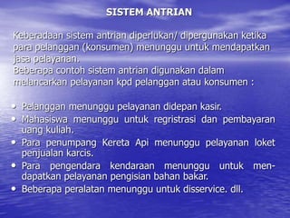 SISTEM ANTRIAN
Keberadaan sistem antrian diperlukan/ dipergunakan ketika
para pelanggan (konsumen) menunggu untuk mendapatkan
jasa pelayanan.
Beberapa contoh sistem antrian digunakan dalam
melancarkan pelayanan kpd pelanggan atau konsumen :
• Pelanggan menunggu pelayanan didepan kasir.
• Mahasiswa menunggu untuk regristrasi dan pembayaran
uang kuliah.
• Para penumpang Kereta Api menunggu pelayanan loket
penjualan karcis.
• Para pengendara kendaraan menunggu untuk men-
dapatkan pelayanan pengisian bahan bakar.
• Beberapa peralatan menunggu untuk disservice. dll.
 