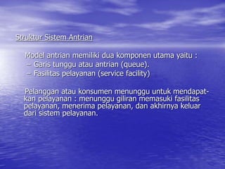 Struktur Sistem Antrian
Model antrian memiliki dua komponen utama yaitu :
– Garis tunggu atau antrian (queue).
– Fasilitas pelayanan (service facility)
Pelanggan atau konsumen menunggu untuk mendapat-
kan pelayanan : menunggu giliran memasuki fasilitas
pelayanan, menerima pelayanan, dan akhirnya keluar
dari sistem pelayanan.
 