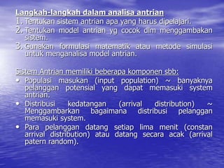 Langkah-langkah dalam analisa antrian
1. Tentukan sistem antrian apa yang harus dipelajari.
2. Tentukan model antrian yg cocok dlm menggambakan
sistem.
3. Gunakan formulasi matematik atau metode simulasi
untuk menganalisa model antrian.
Sistem Antrian memiliki beberapa komponen sbb:
• Populasi masukan (input population) ~ banyaknya
pelanggan potensial yang dapat memasuki system
antrian.
• Distribusi kedatangan (arrival distribution) ~
Menggambarkan bagaimana distribusi pelanggan
memasuki system.
• Para pelanggan datang setiap lima menit (constan
arrival distribution) atau datang secara acak (arrival
patern random).
 