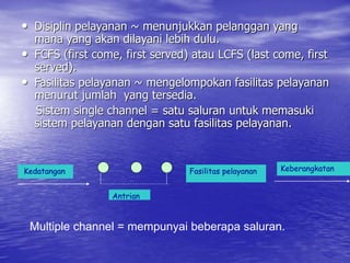 • Disiplin pelayanan ~ menunjukkan pelanggan yang
mana yang akan dilayani lebih dulu.
• FCFS (first come, first served) atau LCFS (last come, first
served).
• Fasilitas pelayanan ~ mengelompokan fasilitas pelayanan
menurut jumlah yang tersedia.
Sistem single channel = satu saluran untuk memasuki
sistem pelayanan dengan satu fasilitas pelayanan.
Kedatangan Fasilitas pelayanan Keberangkatan
Antrian
Multiple channel = mempunyai beberapa saluran.
 