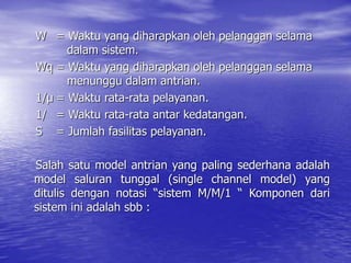 W = Waktu yang diharapkan oleh pelanggan selama
dalam sistem.
Wq = Waktu yang diharapkan oleh pelanggan selama
menunggu dalam antrian.
1/µ = Waktu rata-rata pelayanan.
1/ = Waktu rata-rata antar kedatangan.
S = Jumlah fasilitas pelayanan.
Salah satu model antrian yang paling sederhana adalah
model saluran tunggal (single channel model) yang
ditulis dengan notasi “sistem M/M/1 “ Komponen dari
sistem ini adalah sbb :
 