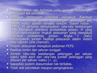 • Populasi input tak terbatas yaitu jumlah kedatangan
pelanggan tak terbatas.
• Distribusi pelanggan potensial mengikuti distribusi
poison. Rata-rata jumlah kedatangan pelanggan per
satuan waktu adalah variable random. Dalam notasi “
M/M/1” M pertama menunjukkan rata-rata kedatangan
yang mengikuti distribusi probabilitas poison. M yang
kedua menunjukkan tingkat pelayanan yang mengikuti
distribusi probabilitas poison. Angka 1 (satu)
menunjukkan jumlah fasilitas pelayanan dalam sistem
atau saluran (one channel).
• Disiplin pelayanan mengikuti pedoman FCFS.
• Fasilitas terdiri dari saluran tunggal.
• Jumlah rata-rata kedatangan pelanggan per satuan
waktu lebih kecil dari rata-rata jumlah pelanggan yang
dilayani per satuan waktu (< µ).
• Kapasitas system diasumsikan tak terbatas.
• Tidak ada penolakan maupun pengingkaran.
 