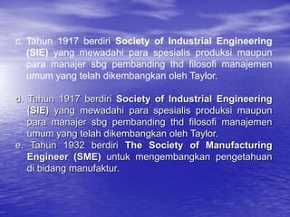 c. Tahun 1917 berdiri Society of Industrial Engineering
(SIE) yang mewadahi para spesialis produksi maupun
para manajer sbg pembanding thd filosofi manajemen
umum yang telah dikembangkan oleh Taylor.
d. Tahun 1917 berdiri Society of Industrial Engineering
(SIE) yang mewadahi para spesialis produksi maupun
para manajer sbg pembanding thd filosofi manajemen
umum yang telah dikembangkan oleh Taylor.
e. Tahun 1932 berdiri The Society of Manufacturing
Engineer (SME) untuk mengembangkan pengetahuan
di bidang manufaktur.
 