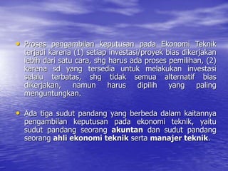 • Proses pengambilan keputusan pada Ekonomi Teknik
terjadi karena (1) setiap investasi/proyek bias dikerjakan
lebih dari satu cara, shg harus ada proses pemilihan, (2)
karena sd yang tersedia untuk melakukan investasi
selalu terbatas, shg tidak semua alternatif bias
dikerjakan, namun harus dipilih yang paling
menguntungkan.
• Ada tiga sudut pandang yang berbeda dalam kaitannya
pengambilan keputusan pada ekonomi teknik, yaitu
sudut pandang seorang akuntan dan sudut pandang
seorang ahli ekonomi teknik serta manajer teknik.
 
