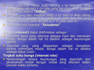 • Tahun sekarang, harga suatu barang x rp, lima thn yang
akan datang menjadi y rp (nilai uang berubah turun dengan
berjalannya waktu) “Inflasi”
• lima thn yang lalu, investasi uang, x rp, saat ini akan dating
menjadi [x + i(bunga)] rp (uang x rp pada lima thn yang
lalu scr finansial sama dengan (x + I) pada saat ini.
• Kesamaan nilai finansial “Ekivalensi”
Bunga (interest) dapat didifinisikan sebagai :
• Sejumlah uang yang diterima sebagai hasil dari menanam
modal. Bunga dalam hal ini disebut sebagai keuntungan
(profit).
• Sejumlah uang yang dibayarkan sebagai kewajiban
karena meminjam modal. Bunga dalam hal ini disebut
sebagai biaya (cost).
Tingkat suku bunga (interest rate)
• Perbandingan antara keuntungan yang diperoleh dari
penanaman modal dengan modal yang ditanam dalam
periode waktu tertentu
 