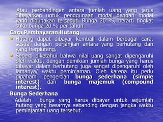 Atau perbandingan antara jumlah uang yang jarus
dibayarkan untuk penggunaan modal dengan modal
yang digunakan tersebut. Bunga 20 %, berarti tingkat
suku bunga 20 % per tahun.
Cara Pembayaran Hutang
• Hutang dapat dibayar kembali dalam berbagai cara,
sesuai dengan perjanjian antara yang berhutang dan
yang berpiutang.
• Seperti diketahui bahwa nilai uang sangat dipengaruhi
oleh waktu, dengan demikian jumlah bunga yang harus
dibayar dalam berhutang juga sangat dipengaruhi oleh
lamanya/ waktu peminjaman. Oleh karena itu perlu
dipahami pengertian bunga sederhana (simple
interest) dan bunga majemuk (compound
interest).
Bunga Sederhana
Adalah bunga yang harus dibayar untuk sejumlah
hutang yang besarnya sebanding dengan jangka waktu
peminjaman uang tersebut.
 