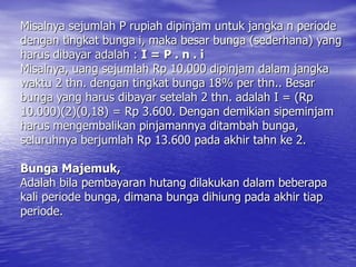 Misalnya sejumlah P rupiah dipinjam untuk jangka n periode
dengan tingkat bunga i, maka besar bunga (sederhana) yang
harus dibayar adalah : I = P . n . i
Misalnya, uang sejumlah Rp 10.000 dipinjam dalam jangka
waktu 2 thn. dengan tingkat bunga 18% per thn.. Besar
bunga yang harus dibayar setelah 2 thn. adalah I = (Rp
10.000)(2)(0,18) = Rp 3.600. Dengan demikian sipeminjam
harus mengembalikan pinjamannya ditambah bunga,
seluruhnya berjumlah Rp 13.600 pada akhir tahn ke 2.
Bunga Majemuk,
Adalah bila pembayaran hutang dilakukan dalam beberapa
kali periode bunga, dimana bunga dihiung pada akhir tiap
periode.
 