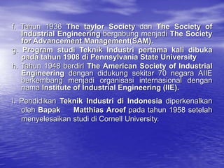 f. Tahun 1936 The taylor Society dan The Society of
Industrial Engineering bergabung menjadi The Society
for Advancement Management(SAM).
g. Program studi Teknik Industri pertama kali dibuka
pada tahun 1908 di Pennsylvania State University
h. Tahun 1948 berdiri The American Society of Industrial
Engineering dengan didukung sekitar 70 negara AIIE
berkembang menjadi organisasi internasional dengan
nama Institute of Industrial Engineering (IIE).
i. Pendidikan Teknik Industri di Indonesia diperkenalkan
oleh Bapak Matthias Aroef pada tahun 1958 setelah
menyelesaikan studi di Cornell University.
 