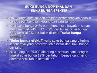 SUKU BUNGA NOMINAL DAN
SUKU BUNGA EFEKTIF
• Suku bunga nominal dan efektif dipertimbangkan apabila
periode pembungaan kurang dari satu tahun.
• Misal suku bunga 24% per tahun, jika dibayarkan setiap
bulan menjadi 24% : 12 = 2% per bulan. Suku bunga
yang bernilai 2% per bulan disebut “suku bunga
nominal “.
• “Suku bunga efektif” yaitu suku bunga yang diterima
sebenarnya yang besarnya lebih besar dari suku bunga
per tahun.
• Misal uang Rp 25.000 ditabung di sebuah bank dengan
tingkat suku bunga 12% per tahun. Berapa uang yang
diterima satu tahun kemudian?
 