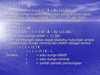 F = P ( 1 + i )n
= Rp 100.000,- ( 1 + 0.12 )1 = Rp 112.000,-
Jika suku bunga tersebut dibayarkan setiap 6 bulan sekali,
maka suku bunga menjadi 12% : 2 = 6% per bulan,
maka nilai uang satu tahun (12 bulan) kemudian
menjadi :
F = P ( 1 + i )n
= Rp 100.000,- ( 1 + 0.06 )2 = Rp 112.360,-
Jadi suku bunga efektif = 12,360
- Dari perhitungan diatas dapat diketahui hubungan antara
tingkat suku bunga nominal dan efektif sebagai berikut :
( 1 + i ) = ( 1 + r/t ) t
i = ( 1 + r/t ) t – 1
Dimana : i = suku bunga efektif
r = suku bunga nominal
t = jumlah periode pembungaan
 
