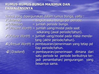RUMUS-RUMUS BUNGA MAJEMUK DAN
EKIVALENSINYA
Notasi yang dipergunakan dalam rumus bunga, yaitu :
i (Interest) = tingkat suku bunga per periode.
n (Number) = jumlah periode bunga.
P (Present Worth) = jumlah uang/modal pada saat
sekarang (awal periode/tahun).
F (Future Worth) = jumlah uang/modal pada masa menda-
tang (akhir periode/tahun).
A (Annual Worth) = pembayaran/penerimaan yang tetap pd
tiap periode/tahun.
G (Gradient) = pembayaran/penerimaan dimana dari
satu periode ke periode berikutnya ter-
jadi penambahan/ pengurangan yang
besarnya sama.
 