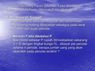 3. Capital Recovery Factor (Mencari A bila diketahui P)
4. Present Wort Factor (Mencari P bila diketahui A)
A. Pembayaran Tunggal
Single payment, yaitu pembayaran dan penerimaan
uang masing-masing dibayarkan sekaligus pada awal
atau akhir dari suatu periode.
1. Mencari F bila diketahui P
Bila modal sebesar P rupiah diinvestasikan sekarang
(t = 0) dengan tingkat bunga i% , dibayar per periode
selama n periode, berapa jumlah uang yang akan
diperoleh pada peroide terakhir ?
 