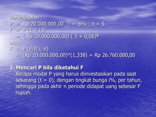 Penyelesaian :
P = Rp 20.000.000,00 ; i = 6% ; n = 5
F = P (1 + i )n
= ( Rp 20.000.000,00) ( 1 + 0,06)5
atau :
F = P (F/P, i, n)
= (Rp 20.000.000,00)*(1,338) = Rp 26.760.000,00
2. Mencari P bila diketahui F
Berapa modal P yang harus diinvestasikan pada saat
sekarang (t = 0), dengan tingkat bunga i%, per tahun,
sehingga pada akhir n periode didapat uang sebesar F
rupiah.
 