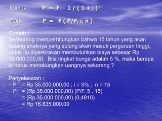 Rumus : P = F 1 / ( 1 + i ) n
atau P = F ( P/F, i, n )
Contoh :
Seseorang memperhitungkan bahwa 15 tahun yang akan
datang anaknya yang sulung akan masuk perguruan tinggi,
untuk itu diperkirakan membutuhkan biaya sebesar Rp
35.000.000,00. Bila tingkat bunga adalah 5 %, maka berapa
ia harus menabungkan uangnya sekarang ?
Penyelesaian :
F = Rp 35.000.000,00 ; i = 5% ; n = 15
P = (Rp 35.000.000,00) (P/F, 5 , 15)
= (Rp 35.000.000,00) (0,4810)
= Rp 16.835.000,00
 