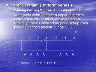 B. Deret Seragam (Uniform Series )
1. Sinking Factor (Mencari A bila diketahui F)
Agar pada akhir periode n dapat diperoleh
uang sejumlah F rupiah, maka berapa A
rupiah yg harus dibayarkan pada setiap akhir
periode dengan tingkat bunga i% ?
/ /
•0 1 2 3 4 n-2 n-1 n
A A A A A A A
F
Rumus : A = F i / ( 1 + i ) n - 1
 