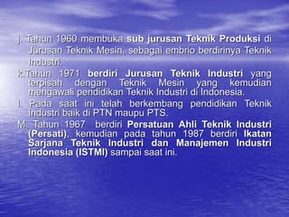 j. Tahun 1960 membuka sub jurusan Teknik Produksi di
Jurusan Teknik Mesin, sebagai embrio berdirinya Teknik
Industri.
k.Tahun 1971 berdiri Jurusan Teknik Industri yang
terpisah dengan Teknik Mesin yang kemudian
mengawali pendidikan Teknik Industri di Indonesia.
l. Pada saat ini telah berkembang pendidikan Teknik
Industri baik di PTN maupu PTS.
M. Tahun 1967 berdiri Persatuan Ahli Teknik Industri
(Persati), kemudian pada tahun 1987 berdiri Ikatan
Sarjana Teknik Industri dan Manajemen Industri
Indonesia (ISTMI) sampai saat ini.
 