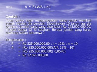 Contoh :
Tuan Sastro ingin mengumpulkan uang untuk membeli
rumah setelah dia pensiun. Diperkirakan 10 tahun lagi dia
pensiun. Jumlah uang yang diperlukan Rp 225.000.000,00.
Tingkat bunga 12 % setahun. Berapa jumlah yang harus
ditabung setiap tahunnya ?
Penyelesaian :
F = Rp 225.000.000,00 ; i = 12% ; n = 10
A = (Rp 225.000.000,00)(A/F, 12% , 10)
= (Rp 225.000.000,00)( 0,0570)
= Rp 12.825.000,00.
atau A = F ( A/F, i, n )
 