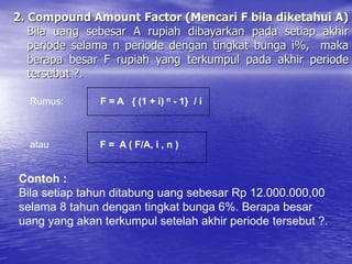 2. Compound Amount Factor (Mencari F bila diketahui A)
Bila uang sebesar A rupiah dibayarkan pada setiap akhir
periode selama n periode dengan tingkat bunga i%, maka
berapa besar F rupiah yang terkumpul pada akhir periode
tersebut ?.
Rumus: F = A { (1 + i) n - 1} / i
atau F = A ( F/A, i , n )
Contoh :
Bila setiap tahun ditabung uang sebesar Rp 12.000.000,00
selama 8 tahun dengan tingkat bunga 6%. Berapa besar
uang yang akan terkumpul setelah akhir periode tersebut ?.
 