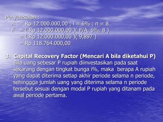 Penyelesaian :
A = Rp 12.000.000,00 ; i = 6% ; n = 8
F = ( Rp 12.000.000,00 )( F/A, 6%, 8 )
= ( Rp 12.000.000,00 )( 9,897 )
= Rp 118.764.000,00
3. Capital Recovery Factor (Mencari A bila diketahui P)
Bila uang sebesar P rupiah diinvestasikan pada saat
sekarang dengan tingkat bunga i%, maka berapa A rupiah
yang dapat diterima setiap akhir periode selama n periode,
sehinggga jumlah uang yang diterima selama n periode
tersebut sesuai dengan modal P rupiah yang ditanam pada
awal periode pertama.
 