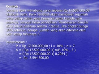 Contoh :
Seorang ayah menabung uang sebesar Rp 17.500.000,00
disebuah bank. Bank tersebut akan membayar sejumlah
uang setiap tahun yang besarnya sama kepada udin
anaknya, sebagai biaya pendidikan. Pembayaran dimulai
akhir tahun pertama selama 7 tahun. Jika tingkat bunga
10% setahun, berapa jumlah yang akan diterima oleh
udin setiap tahunnya ?.
Penyelesaian :
P = Rp 17.500.000,00 ; i = 10% ; n = 7
A = ( Rp 17.500.000,00 )( A/P, 10% , 7 )
= ( Rp 17.500.000,00 )( 0,2054 )
= Rp 3.594.500,00
 