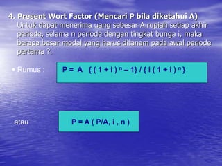 4. Present Wort Factor (Mencari P bila diketahui A)
Untuk dapat menerima uang sebesar A rupiah setiap akhir
periode, selama n periode dengan tingkat bunga i, maka
berapa besar modal yang harus ditanam pada awal periode
pertama ?.
 Rumus : P = A { ( 1 + i ) n – 1} / { i ( 1 + i ) n }
atau P = A ( P/A, i , n )
 
