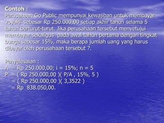 Contoh :
Perusahaan Go Public mempunyai kewajiban untuk membayar
‘royalti’ sebesar Rp 250.000,00 setiap akhir tahun selama 5
tahun berturut-turut. Jika perusahaan tersebut menyetujui
membayar sekaligus pada awal tahun pertama dengan tingkat
bunga sebesar 15%, maka berapa jumlah uang yang harus
dibayar oleh perusahaan tersebut ?.
Penyelesaian :
A = Rp 250.000,00; i = 15%; n = 5
P = ( Rp 250.000,00 )( P/A , 15%, 5 )
= ( Rp 250.000,00 )( 3,3522 )
= Rp 838.050,00.
 