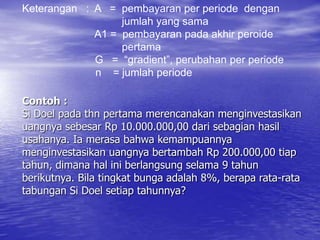 Contoh :
Si Doel pada thn pertama merencanakan menginvestasikan
uangnya sebesar Rp 10.000.000,00 dari sebagian hasil
usahanya. Ia merasa bahwa kemampuannya
menginvestasikan uangnya bertambah Rp 200.000,00 tiap
tahun, dimana hal ini berlangsung selama 9 tahun
berikutnya. Bila tingkat bunga adalah 8%, berapa rata-rata
tabungan Si Doel setiap tahunnya?
Keterangan : A = pembayaran per periode dengan
jumlah yang sama
A1 = pembayaran pada akhir peroide
pertama
G = “gradient”, perubahan per periode
n = jumlah periode
 