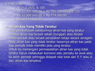 A = A1 + A2
= A1 + G (A/G, 8, 10)
= Rp 10.000.000,00 + Rp 200.000,00 (3,8713)
= Rp 10.000.000,00 + Rp 774.260,00
= Rp 10.744.260,00
D. Aliran Kas Yang Tidak Teratur
Pada pembahasan sebelumnya aliran kas yang teratur
dimana aliran kas terjadi sekali (tunggal) atau terjadi
beberapa kali atau terjadi perubahan tetapi secara seragam.
Pada aliran kas yang tidak teratur besarnya aliran kas pada
tiap periode tidak memiliki pola yang teratur.
Untuk itu menangani permasalahan aliran kas yang tidak
teratur harus melakukan konversi satu persatu ke awal atau
ke akhir periode sehingga didapat nilai total dari P, F atau A
dari aliran kas tersebut.
 