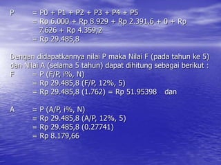 P = P0 + P1 + P2 + P3 + P4 + P5
= Rp 6.000 + Rp 8.929 + Rp 2.391,6 + 0 + Rp
7.626 + Rp 4.359,2
= Rp 29.485,8
Dengan didapatkannya nilai P maka Nilai F (pada tahun ke 5)
dan Nilai A (selama 5 tahun) dapat dihitung sebagai berikut :
F = P (F/P, i%, N)
= Rp 29.485,8 (F/P, 12%, 5)
= Rp 29.485,8 (1.762) = Rp 51.95398 dan
A = P (A/P, i%, N)
= Rp 29.485,8 (A/P, 12%, 5)
= Rp 29.485,8 (0.27741)
= Rp 8.179,66
 