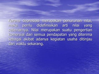 Karena depresiasi merupakan penurunan nilai,
maka perrlu didefinisikan arti nilai yang
sebenarnya. Nilai merupakan suatu pengertian
komersial dari semua pendapatan yang diterima
sebagai akibat adanya kegiatan usaha ditinjau
dari waktu sekarang.
 