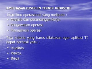 ILMU DASAR DISIPLIN TEKNIK INDUSTRI
• Analisis dan perancangan kerja.
• Pengawasan operasi.
• Manajemen operasi
Tiga kriteria yang harus dilakukan agar aplikasi TI
dapat berhasil yaitu :
• Kualitas.
• Waktu.
• Biaya
Ilmu-ilmu operasional yang meliputu :
 