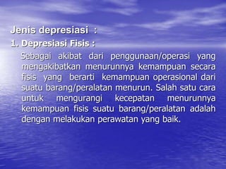 Jenis depresiasi :
1. Depresiasi Fisis :
Sebagai akibat dari penggunaan/operasi yang
mengakibatkan menurunnya kemampuan secara
fisis yang berarti kemampuan operasional dari
suatu barang/peralatan menurun. Salah satu cara
untuk mengurangi kecepatan menurunnya
kemampuan fisis suatu barang/peralatan adalah
dengan melakukan perawatan yang baik.
 