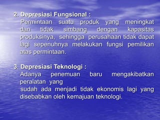 2. Depresiasi Fungsional :
Permintaan suatu produk yang meningkat
dan tidak simbang dengan kapasitas
produksinya, sehingga perusahaan tidak dapat
lagi sepenuhnya melakukan fungsi pemilikan
atas permintaan.
3. Depresiasi Teknologi :
Adanya penemuan baru mengakibatkan
peralatan yang
sudah ada menjadi tidak ekonomis lagi yang
disebabkan oleh kemajuan teknologi.
 