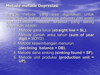 Metode-metode Depresiasi
Banyak metode yang bisa digunakan untuk
menentukan beban depresiasi tahunan dari suatu
aset. Diantara metode tersebut yang sering
digunakan adalah :
1. Metode garis lurus (straight line = SL).
2. Metode jumlah anka tahun (sum of year
digit = SOYD).
3. Metode keseimbangan menurun
(declining balance = DB).
4. Metode dana sinking (sinking found = SF).
5. Metode unit produksi (production unit =
UP).
 