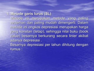 1. Metode garis lurus (SL)
Metode ini merupakan metode yang paling
sederhan dan paling mudah dimengerti. Dalam
metode ini ongkos depresiasi merupakan harga
yang konstan (tetap), sehingga nilai buku (book
value) besarnya berkurang secara linier akibat
adanya depresiasi .
Besarnya depresiasi per tahun dihitung dengan
rumus :
 