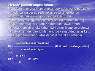 2. Metode jumlah angka tahun
Metode ini menghasilkan ongkos depresiasi yang pada awal
periode paling besar, sedangkan pada tahun-tahun
berikutnya makin mengecil hingga akhir umur
ekonomisnya. Ongkos depresiasi setiap tahun dihitung
dengan membagi sisa umur hidup pada awal tahun
terhadap jumlah angka tahun dari umur hidup seluruhnya
dan dikalikan dengan jumlah ongkos yang didepresiasikan.
Hubungan tersebut di atas dapat dinyatakan sebagai :
Deprecible year remaining
Dt = (first cost - salvage value)
sum of year digits
atau
n - t + 1
Dt = (P - SV)
S
 