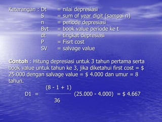 Keterangan : Dt = nilai depresiasi
S = sum of year digit (sampai n)
n = periode depresiasi
Bvt = book value periode ke t
dt = tingkat depresiasi
P = Fisrt cost
SV = salvage value
Contoh : Hitung depresiasi untuk 3 tahun pertama serta
book value untuk tahun ke 3, jika diketahui first cost = $
25.000 dengan salvage value = $ 4.000 dan umur = 8
tahun.
(8 - 1 + 1)
D1 = (25.000 - 4.000) = $ 4.667
36
 