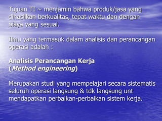 Tujuan TI ~ menjamin bahwa produk/jasa yang
dihasilkan berkualitas, tepat waktu dan dengan
biaya yang sesuai.
Ilmu yang termasuk dalam analisis dan perancangan
operasi adalah :
Analisis Perancangan Kerja
(Method engineering)
Merupakan studi yang mempelajari secara sistematis
seluruh operasi langsung & tdk langsung unt
mendapatkan perbaikan-perbaikan sistem kerja.
 
